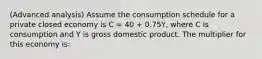 (Advanced analysis) Assume the consumption schedule for a private closed economy is C = 40 + 0.75Y, where C is consumption and Y is gross domestic product. The multiplier for this economy is: