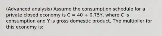 (Advanced analysis) Assume the consumption schedule for a private closed economy is C = 40 + 0.75Y, where C is consumption and Y is gross domestic product. The multiplier for this economy is: