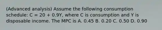 (Advanced analysis) Assume the following consumption schedule: C = 20 + 0.9Y, where C is consumption and Y is disposable income. The MPC is A. 0.45 B. 0.20 C. 0.50 D. 0.90