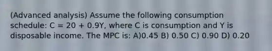 (Advanced analysis) Assume the following consumption schedule: C = 20 + 0.9Y, where C is consumption and Y is disposable income. The MPC is: A)0.45 B) 0.50 C) 0.90 D) 0.20