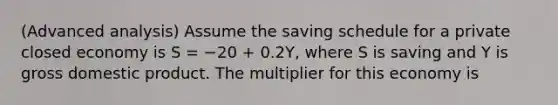 (Advanced analysis) Assume the saving schedule for a private closed economy is S = −20 + 0.2Y, where S is saving and Y is gross domestic product. The multiplier for this economy is