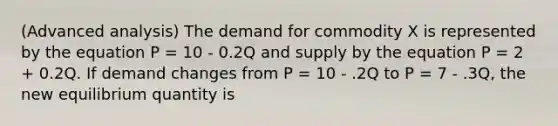 (Advanced analysis) The demand for commodity X is represented by the equation P = 10 - 0.2Q and supply by the equation P = 2 + 0.2Q. If demand changes from P = 10 - .2Q to P = 7 - .3Q, the new equilibrium quantity is