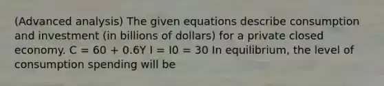 (Advanced analysis) The given equations describe consumption and investment (in billions of dollars) for a private closed economy. C = 60 + 0.6Y I = I0 = 30 In equilibrium, the level of consumption spending will be