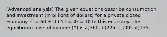 (Advanced analysis) The given equations describe consumption and investment (in billions of dollars) for a private closed economy. C = 60 + 0.6Y I = I0 = 30 In this economy, the equilibrium level of income (Y) is a)360. b)225. c)200. d)135.