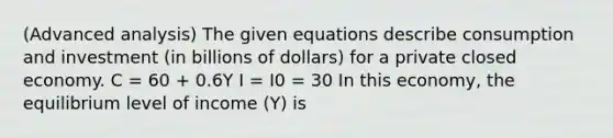 (Advanced analysis) The given equations describe consumption and investment (in billions of dollars) for a private closed economy. C = 60 + 0.6Y I = I0 = 30 In this economy, the equilibrium level of income (Y) is