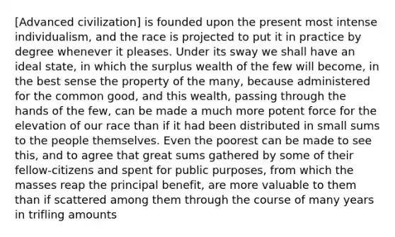 [Advanced civilization] is founded upon the present most intense individualism, and the race is projected to put it in practice by degree whenever it pleases. Under its sway we shall have an ideal state, in which the surplus wealth of the few will become, in the best sense the property of the many, because administered for the common good, and this wealth, passing through the hands of the few, can be made a much more potent force for the elevation of our race than if it had been distributed in small sums to the people themselves. Even the poorest can be made to see this, and to agree that great sums gathered by some of their fellow-citizens and spent for public purposes, from which the masses reap the principal benefit, are more valuable to them than if scattered among them through the course of many years in trifling amounts