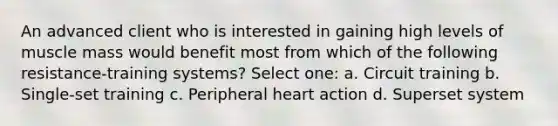 An advanced client who is interested in gaining high levels of muscle mass would benefit most from which of the following resistance-training systems? Select one: a. Circuit training b. Single-set training c. Peripheral heart action d. Superset system