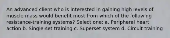 An advanced client who is interested in gaining high levels of muscle mass would benefit most from which of the following resistance-training systems? Select one: a. Peripheral heart action b. Single-set training c. Superset system d. Circuit training