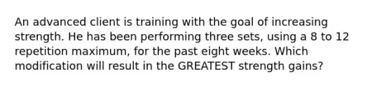 An advanced client is training with the goal of increasing strength. He has been performing three sets, using a 8 to 12 repetition maximum, for the past eight weeks. Which modification will result in the GREATEST strength gains?