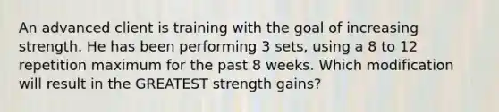 An advanced client is training with the goal of increasing strength. He has been performing 3 sets, using a 8 to 12 repetition maximum for the past 8 weeks. Which modification will result in the GREATEST strength gains?