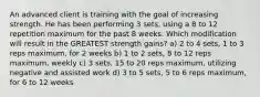 An advanced client is training with the goal of increasing strength. He has been performing 3 sets, using a 8 to 12 repetition maximum for the past 8 weeks. Which modification will result in the GREATEST strength gains? a) 2 to 4 sets, 1 to 3 reps maximum, for 2 weeks b) 1 to 2 sets, 8 to 12 reps maximum, weekly c) 3 sets, 15 to 20 reps maximum, utilizing negative and assisted work d) 3 to 5 sets, 5 to 6 reps maximum, for 6 to 12 weeks