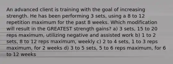 An advanced client is training with the goal of increasing strength. He has been performing 3 sets, using a 8 to 12 repetition maximum for the past 8 weeks. Which modification will result in the GREATEST strength gains? a) 3 sets, 15 to 20 reps maximum, utilizing negative and assisted work b) 1 to 2 sets, 8 to 12 reps maximum, weekly c) 2 to 4 sets, 1 to 3 reps maximum, for 2 weeks d) 3 to 5 sets, 5 to 6 reps maximum, for 6 to 12 weeks