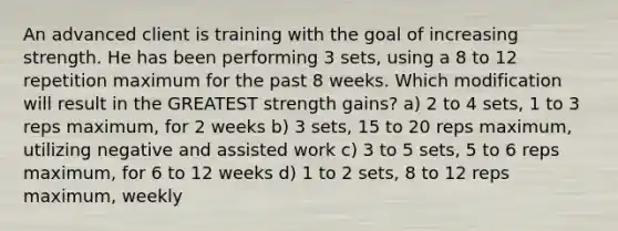 An advanced client is training with the goal of increasing strength. He has been performing 3 sets, using a 8 to 12 repetition maximum for the past 8 weeks. Which modification will result in the GREATEST strength gains? a) 2 to 4 sets, 1 to 3 reps maximum, for 2 weeks b) 3 sets, 15 to 20 reps maximum, utilizing negative and assisted work c) 3 to 5 sets, 5 to 6 reps maximum, for 6 to 12 weeks d) 1 to 2 sets, 8 to 12 reps maximum, weekly