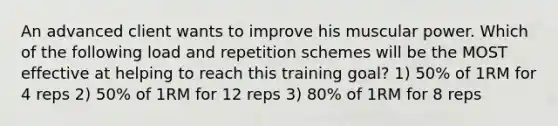 An advanced client wants to improve his muscular power. Which of the following load and repetition schemes will be the MOST effective at helping to reach this training goal? 1) 50% of 1RM for 4 reps 2) 50% of 1RM for 12 reps 3) 80% of 1RM for 8 reps