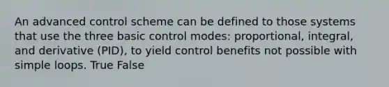 An advanced control scheme can be defined to those systems that use the three basic control modes: proportional, integral, and derivative (PID), to yield control benefits not possible with simple loops. True False