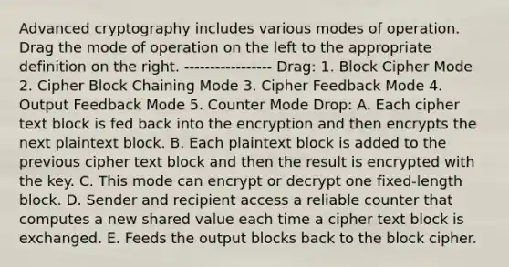 Advanced cryptography includes various modes of operation. Drag the mode of operation on the left to the appropriate definition on the right. ----------------- Drag: 1. Block Cipher Mode 2. Cipher Block Chaining Mode 3. Cipher Feedback Mode 4. Output Feedback Mode 5. Counter Mode Drop: A. Each cipher text block is fed back into the encryption and then encrypts the next plaintext block. B. Each plaintext block is added to the previous cipher text block and then the result is encrypted with the key. C. This mode can encrypt or decrypt one fixed-length block. D. Sender and recipient access a reliable counter that computes a new shared value each time a cipher text block is exchanged. E. Feeds the output blocks back to the block cipher.