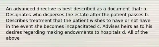 An advanced directive is best described as a document that: a. Designates who disperses the estate after the patient passes b. Describes treatment that the patient wishes to have or not have in the event she becomes incapacitated c. Advises heirs as to his desires regarding making endowments to hospitals d. All of the above