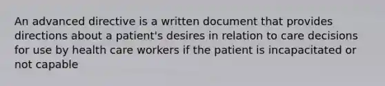 An advanced directive is a written document that provides directions about a patient's desires in relation to care decisions for use by health care workers if the patient is incapacitated or not capable