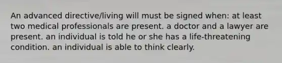 An advanced directive/living will must be signed when: at least two medical professionals are present. a doctor and a lawyer are present. an individual is told he or she has a life-threatening condition. an individual is able to think clearly.