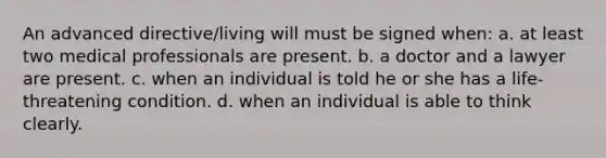 An advanced directive/living will must be signed when: a. at least two medical professionals are present. b. a doctor and a lawyer are present. c. when an individual is told he or she has a life‐threatening condition. d. when an individual is able to think clearly.