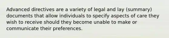 Advanced directives are a variety of legal and lay (summary) documents that allow individuals to specify aspects of care they wish to receive should they become unable to make or communicate their preferences.