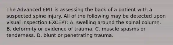 The Advanced EMT is assessing the back of a patient with a suspected spine injury. All of the following may be detected upon visual inspection​ EXCEPT: A. swelling around the spinal column. B. deformity or evidence of trauma. C. muscle spasms or tenderness. D. blunt or penetrating trauma.