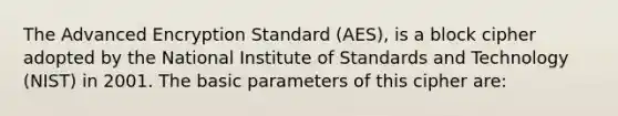 The Advanced Encryption Standard (AES), is a block cipher adopted by the National Institute of Standards and Technology (NIST) in 2001. The basic parameters of this cipher are: