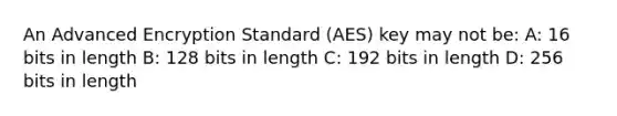 An Advanced Encryption Standard (AES) key may not be: A: 16 bits in length B: 128 bits in length C: 192 bits in length D: 256 bits in length