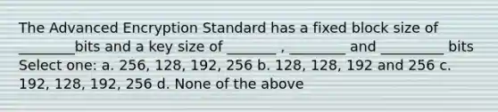 The Advanced Encryption Standard has a fixed block size of ________bits and a key size of _______ , ________ and _________ bits Select one: a. 256, 128, 192, 256 b. 128, 128, 192 and 256 c. 192, 128, 192, 256 d. None of the above