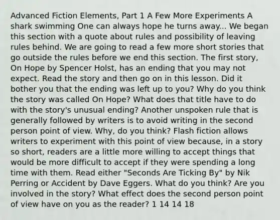 Advanced Fiction Elements, Part 1 A Few More Experiments A shark swimming One can always hope he turns away... We began this section with a quote about rules and possibility of leaving rules behind. We are going to read a few more short stories that go outside the rules before we end this section. The first story, On Hope by Spencer Holst, has an ending that you may not expect. Read the story and then go on in this lesson. Did it bother you that the ending was left up to you? Why do you think the story was called On Hope? What does that title have to do with the story's unusual ending? Another unspoken rule that is generally followed by writers is to avoid writing in the second person point of view. Why, do you think? Flash fiction allows writers to experiment with this point of view because, in a story so short, readers are a little more willing to accept things that would be more difficult to accept if they were spending a long time with them. Read either "Seconds Are Ticking By" by Nik Perring or Accident by Dave Eggers. What do you think? Are you involved in the story? What effect does the second person point of view have on you as the reader? 1 14 14 18