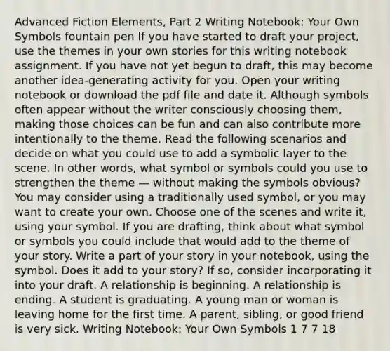 Advanced Fiction Elements, Part 2 Writing Notebook: Your Own Symbols fountain pen If you have started to draft your project, use the themes in your own stories for this writing notebook assignment. If you have not yet begun to draft, this may become another idea-generating activity for you. Open your writing notebook or download the pdf file and date it. Although symbols often appear without the writer consciously choosing them, making those choices can be fun and can also contribute more intentionally to the theme. Read the following scenarios and decide on what you could use to add a symbolic layer to the scene. In other words, what symbol or symbols could you use to strengthen the theme — without making the symbols obvious? You may consider using a traditionally used symbol, or you may want to create your own. Choose one of the scenes and write it, using your symbol. If you are drafting, think about what symbol or symbols you could include that would add to the theme of your story. Write a part of your story in your notebook, using the symbol. Does it add to your story? If so, consider incorporating it into your draft. A relationship is beginning. A relationship is ending. A student is graduating. A young man or woman is leaving home for the first time. A parent, sibling, or good friend is very sick. Writing Notebook: Your Own Symbols 1 7 7 18