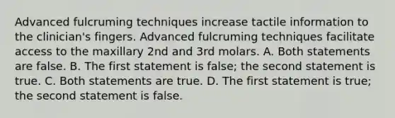 Advanced fulcruming techniques increase tactile information to the clinician's fingers. Advanced fulcruming techniques facilitate access to the maxillary 2nd and 3rd molars. A. Both statements are false. B. The first statement is false; the second statement is true. C. Both statements are true. D. The first statement is true; the second statement is false.