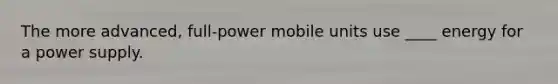 The more advanced, full-power mobile units use ____ energy for a power supply.