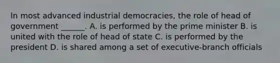 In most advanced industrial democracies, the role of head of government ______. A. is performed by the prime minister B. is united with the role of head of state C. is performed by the president D. is shared among a set of executive-branch officials