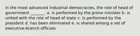 in the most advanced industrial democracies, the role of head of government _______. a. is performed by the prime minister b. is united with the role of head of state c. is performed by the president d. has been eliminated e. is shared among a set of executive-branch officials