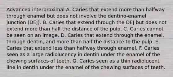 Advanced interproximal A. Caries that extend more than halfway through enamel but does not involve the dentino-enamel junction (DEJ). B. Caries that extend through the DEJ but does not extend more than half the distance of the pulp. C. Caries cannot be seen on an image. D. Caries that extend through the enamel, through dentin, and more than half the distance to the pulp. E. Caries that extend less than halfway through enamel. F. Caries seen as a large radiolucency in dentin under the enamel of the chewing surfaces of teeth. G. Caries seen as a thin radiolucent line in dentin under the enamel of the chewing surfaces of teeth.