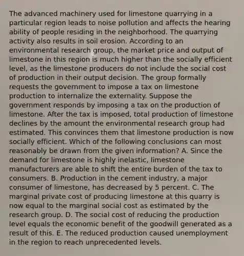 The advanced machinery used for limestone quarrying in a particular region leads to noise pollution and affects the hearing ability of people residing in the neighborhood. The quarrying activity also results in soil erosion. According to an environmental research​ group, the market price and output of limestone in this region is much higher than the socially efficient​ level, as the limestone producers do not include the social cost of production in their output decision. The group formally requests the government to impose a tax on limestone production to internalize the externality. Suppose the government responds by imposing a tax on the production of limestone. After the tax is​ imposed, total production of limestone declines by the amount the environmental research group had estimated. This convinces them that limestone production is now socially efficient. Which of the following conclusions can most reasonably be drawn from the given​ information? A. Since the demand for limestone is highly​ inelastic, limestone manufacturers are able to shift the entire burden of the tax to consumers. B. Production in the cement​ industry, a major consumer of​ limestone, has decreased by 5 percent. C. The marginal private cost of producing limestone at this quarry is now equal to the marginal social cost as estimated by the research group. D. The social cost of reducing the production level equals the economic benefit of the goodwill generated as a result of this. E. The reduced production caused unemployment in the region to reach unprecedented levels.