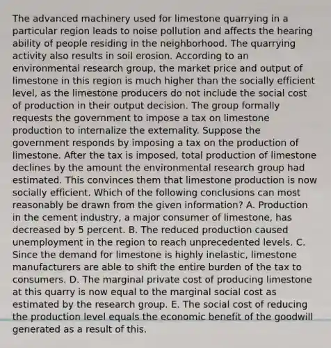 The advanced machinery used for limestone quarrying in a particular region leads to noise pollution and affects the hearing ability of people residing in the neighborhood. The quarrying activity also results in soil erosion. According to an environmental research​ group, the market price and output of limestone in this region is much higher than the socially efficient​ level, as the limestone producers do not include the social cost of production in their output decision. The group formally requests the government to impose a tax on limestone production to internalize the externality. Suppose the government responds by imposing a tax on the production of limestone. After the tax is​ imposed, total production of limestone declines by the amount the environmental research group had estimated. This convinces them that limestone production is now socially efficient. Which of the following conclusions can most reasonably be drawn from the given​ information? A. Production in the cement​ industry, a major consumer of​ limestone, has decreased by 5 percent. B. The reduced production caused unemployment in the region to reach unprecedented levels. C. Since the demand for limestone is highly​ inelastic, limestone manufacturers are able to shift the entire burden of the tax to consumers. D. The marginal private cost of producing limestone at this quarry is now equal to the marginal social cost as estimated by the research group. E. The social cost of reducing the production level equals the economic benefit of the goodwill generated as a result of this.