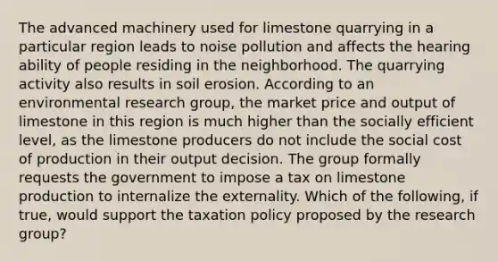 The advanced machinery used for limestone quarrying in a particular region leads to noise pollution and affects the hearing ability of people residing in the neighborhood. The quarrying activity also results in soil erosion. According to an environmental research group, the market price and output of limestone in this region is much higher than the socially efficient level, as the limestone producers do not include the social cost of production in their output decision. The group formally requests the government to impose a tax on limestone production to internalize the externality. Which of the following, if true, would support the taxation policy proposed by the research group?