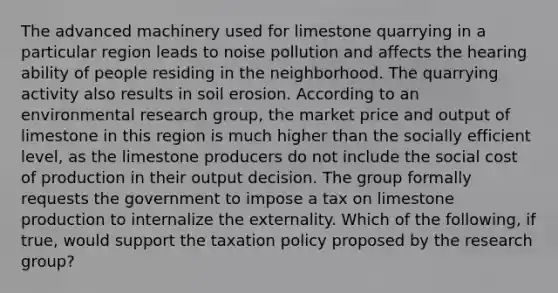 The advanced machinery used for limestone quarrying in a particular region leads to noise pollution and affects the hearing ability of people residing in the neighborhood. The quarrying activity also results in soil erosion. According to an environmental research​ group, the market price and output of limestone in this region is much higher than the socially efficient​ level, as the limestone producers do not include the social cost of production in their output decision. The group formally requests the government to impose a tax on limestone production to internalize the externality. Which of the​ following, if​ true, would support the taxation policy proposed by the research​ group?