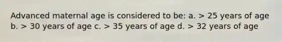 Advanced maternal age is considered to be: a. > 25 years of age b. > 30 years of age c. > 35 years of age d. > 32 years of age