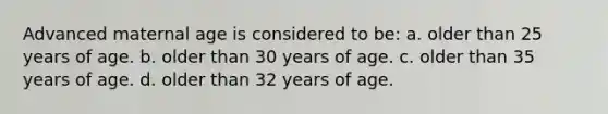 Advanced maternal age is considered to be: a. older than 25 years of age. b. older than 30 years of age. c. older than 35 years of age. d. older than 32 years of age.