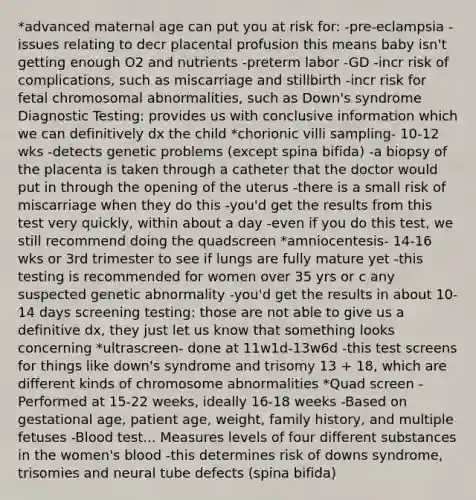 *advanced maternal age can put you at risk for: -pre-eclampsia -issues relating to decr placental profusion this means baby isn't getting enough O2 and nutrients -preterm labor -GD -incr risk of complications, such as miscarriage and stillbirth -incr risk for fetal chromosomal abnormalities, such as Down's syndrome Diagnostic Testing: provides us with conclusive information which we can definitively dx the child *chorionic villi sampling- 10-12 wks -detects genetic problems (except spina bifida) -a biopsy of the placenta is taken through a catheter that the doctor would put in through the opening of the uterus -there is a small risk of miscarriage when they do this -you'd get the results from this test very quickly, within about a day -even if you do this test, we still recommend doing the quadscreen *amniocentesis- 14-16 wks or 3rd trimester to see if lungs are fully mature yet -this testing is recommended for women over 35 yrs or c any suspected genetic abnormality -you'd get the results in about 10-14 days screening testing: those are not able to give us a definitive dx, they just let us know that something looks concerning *ultrascreen- done at 11w1d-13w6d -this test screens for things like down's syndrome and trisomy 13 + 18, which are different kinds of chromosome abnormalities *Quad screen -Performed at 15-22 weeks, ideally 16-18 weeks -Based on gestational age, patient age, weight, family history, and multiple fetuses -Blood test... Measures levels of four different substances in the women's blood -this determines risk of downs syndrome, trisomies and neural tube defects (spina bifida)