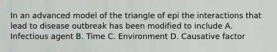 In an advanced model of the triangle of epi the interactions that lead to disease outbreak has been modified to include A. Infectious agent B. Time C. Environment D. Causative factor