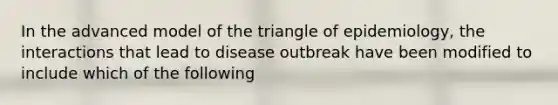 In the advanced model of the triangle of epidemiology, the interactions that lead to disease outbreak have been modified to include which of the following