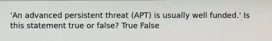 'An advanced persistent threat (APT) is usually well funded.' Is this statement true or false? True False