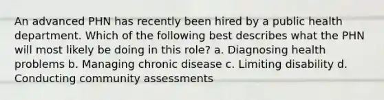 An advanced PHN has recently been hired by a public health department. Which of the following best describes what the PHN will most likely be doing in this role? a. Diagnosing health problems b. Managing chronic disease c. Limiting disability d. Conducting community assessments