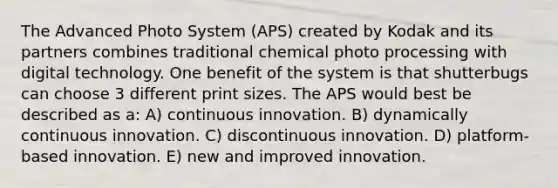 The Advanced Photo System (APS) created by Kodak and its partners combines traditional chemical photo processing with digital technology. One benefit of the system is that shutterbugs can choose 3 different print sizes. The APS would best be described as a: A) continuous innovation. B) dynamically continuous innovation. C) discontinuous innovation. D) platform-based innovation. E) new and improved innovation.