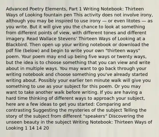 Advanced Poetry Elements, Part 1 Writing Notebook: Thirteen Ways of Looking fountain pen This activity does not involve irony, although you may be inspired to use irony — or even litotes — as you write. But it will give you the chance to look at something from different points of view, with different tones and different imagery. Read Wallace Stevens' Thirteen Ways of Looking at a Blackbird. Then open up your writing notebook or download the pdf file (below) and begin to write your own "thirteen ways" poem. Your poem may end up being five ways or twenty ways, but the idea is to choose something that you can view and write about in multiple ways. You may want to go back through your writing notebook and choose something you've already started writing about. Possibly your earlier ten minute walk will give you something to use as your subject for this poem. Or you may want to take another walk before writing. If you are having a hard time thinking of different ways to approach your subject, here are a few ideas to get you started: Comparing and contrasting Suggesting the mysteries of the subject Telling the story of the subject from different "speakers" Discovering the unseen beauty in the subject Writing Notebook: Thirteen Ways of Looking 1 14 14 20