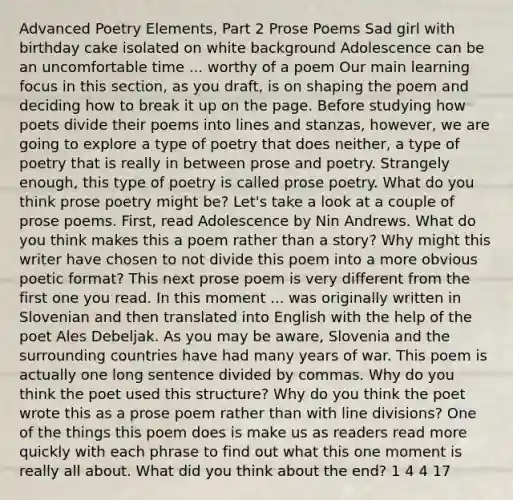 Advanced Poetry Elements, Part 2 Prose Poems Sad girl with birthday cake isolated on white background Adolescence can be an uncomfortable time ... worthy of a poem Our main learning focus in this section, as you draft, is on shaping the poem and deciding how to break it up on the page. Before studying how poets divide their poems into lines and stanzas, however, we are going to explore a type of poetry that does neither, a type of poetry that is really in between prose and poetry. Strangely enough, this type of poetry is called prose poetry. What do you think prose poetry might be? Let's take a look at a couple of prose poems. First, read Adolescence by Nin Andrews. What do you think makes this a poem rather than a story? Why might this writer have chosen to not divide this poem into a more obvious poetic format? This next prose poem is very different from the first one you read. In this moment ... was originally written in Slovenian and then translated into English with the help of the poet Ales Debeljak. As you may be aware, Slovenia and the surrounding countries have had many years of war. This poem is actually one long sentence divided by commas. Why do you think the poet used this structure? Why do you think the poet wrote this as a prose poem rather than with line divisions? One of the things this poem does is make us as readers read more quickly with each phrase to find out what this one moment is really all about. What did you think about the end? 1 4 4 17